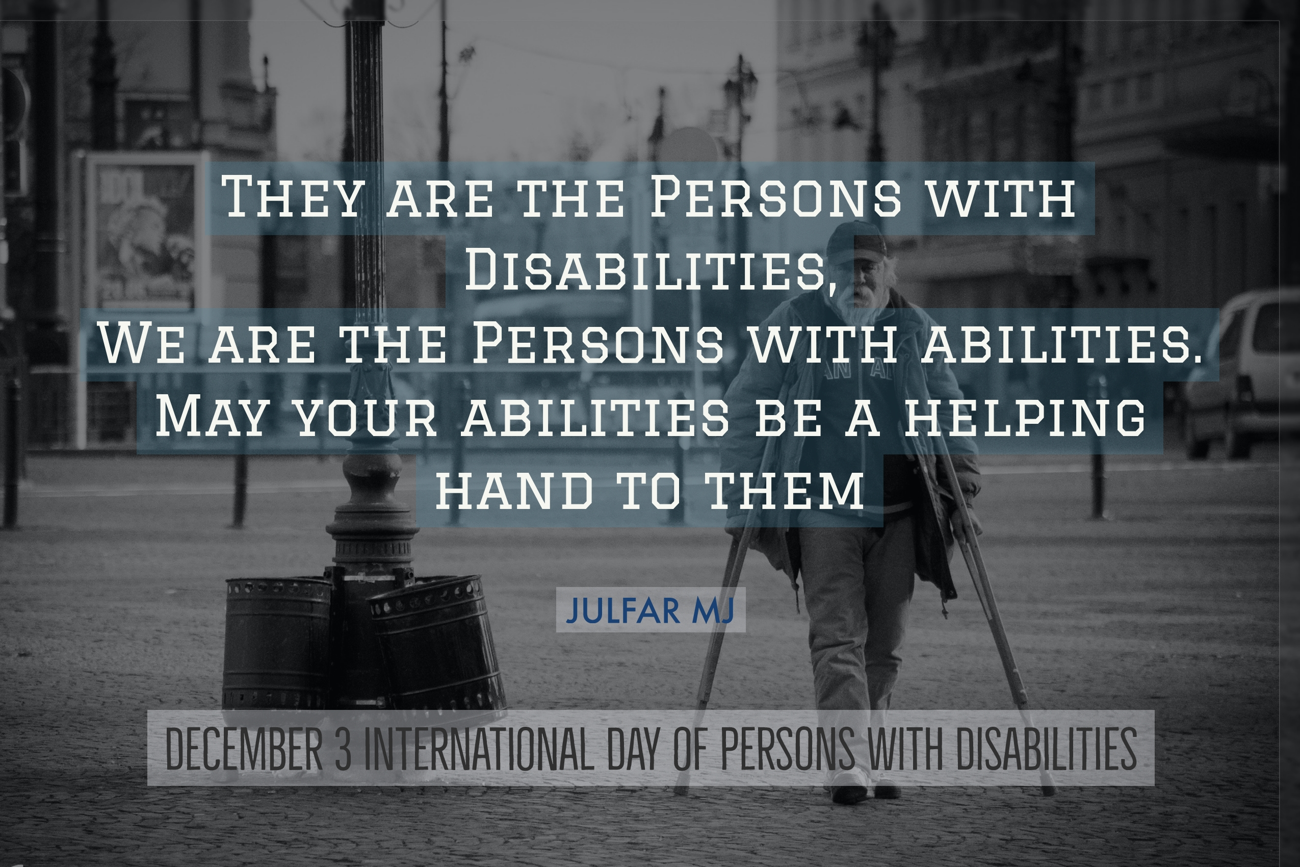 They are the Persons with Disabilities, We are the Persons with abilities. May your abilities be a helping hand to them.  - JULFAR MJ December 3 International Day of Persons with Disabilities